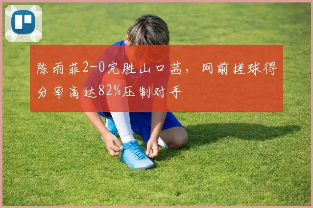 陈雨菲2-0完胜山口茜，网前搓球得分率高达82%压制对手