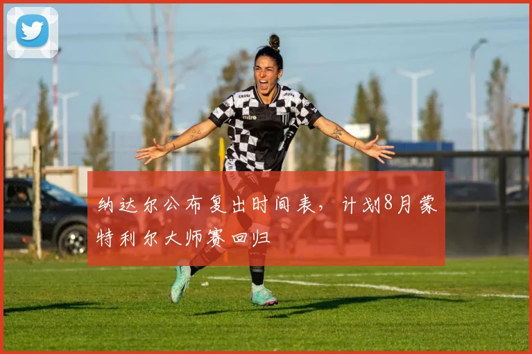 纳达尔公布复出时间表，计划8月蒙特利尔大师赛回归