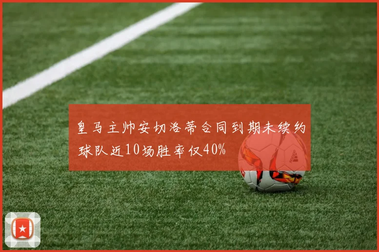 皇马主帅安切洛蒂合同到期未续约 球队近10场胜率仅40%