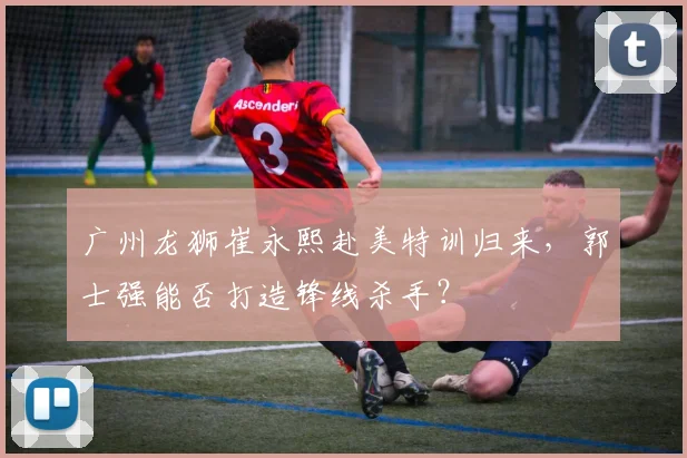 广州龙狮崔永熙赴美特训归来，郭士强能否打造锋线杀手？