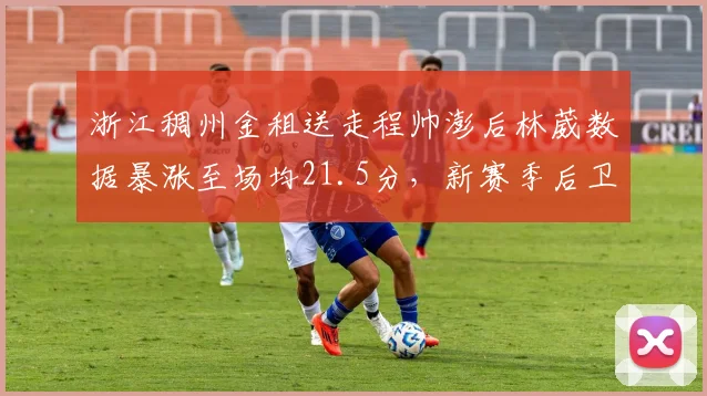 浙江稠州金租送走程帅澎后林葳数据暴涨至场均21.5分,新赛季后卫线提速能否突破四强魔咒