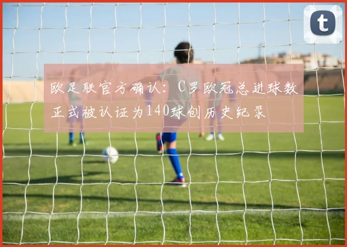 欧足联官方确认：C罗欧冠总进球数正式被认证为140球创历史纪录