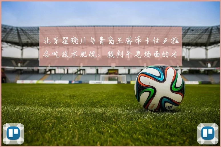 北京翟晓川与青岛王睿泽卡位互推各吃技术犯规，裁判平息场面的方式能否服众？