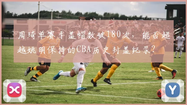 周琦单赛季盖帽数破180次，能否超越姚明保持的CBA历史封盖纪录？